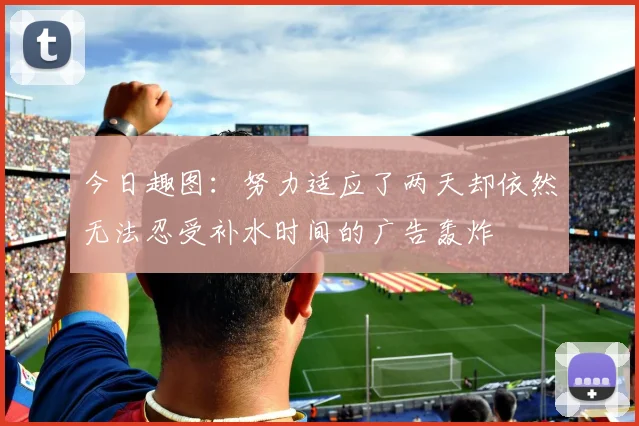 今日趣图：努力适应了两天却依然无法忍受补水时间的广告轰炸
