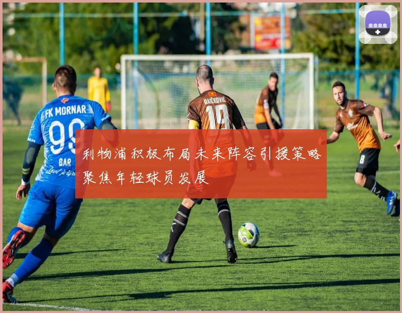 利物浦积极布局未来阵容引援策略聚焦年轻球员发展