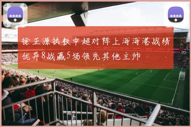 徐正源执教中超对阵上海海港战绩优异8战赢5场领先其他主帅