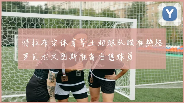 特拉布宗体育等土超球队瞄准热格罗瓦尤文图斯准备出售球员