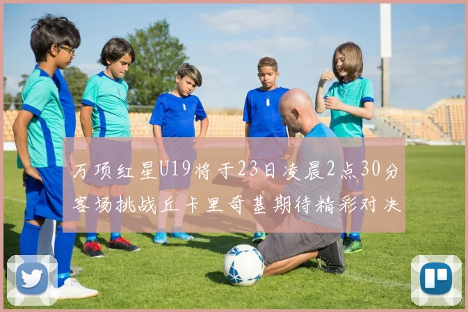 万项红星U19将于23日凌晨2点30分客场挑战丘卡里奇基期待精彩对决
