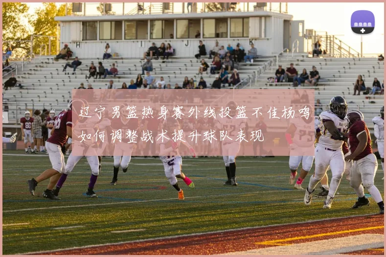 辽宁男篮热身赛外线投篮不佳杨鸣如何调整战术提升球队表现