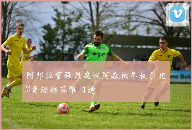 阿邦拉霍强烈建议阿森纳尽快引进M费超越苏维门迪
