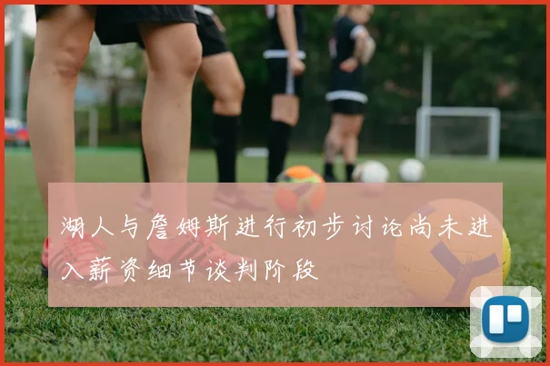 湖人与詹姆斯进行初步讨论尚未进入薪资细节谈判阶段