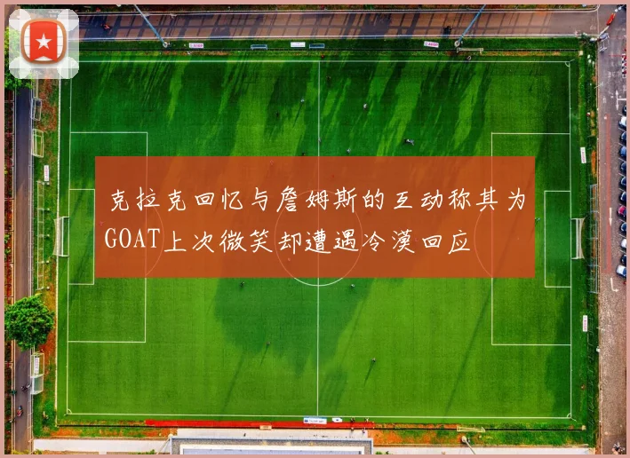 克拉克回忆与詹姆斯的互动称其为GOAT上次微笑却遭遇冷漠回应
