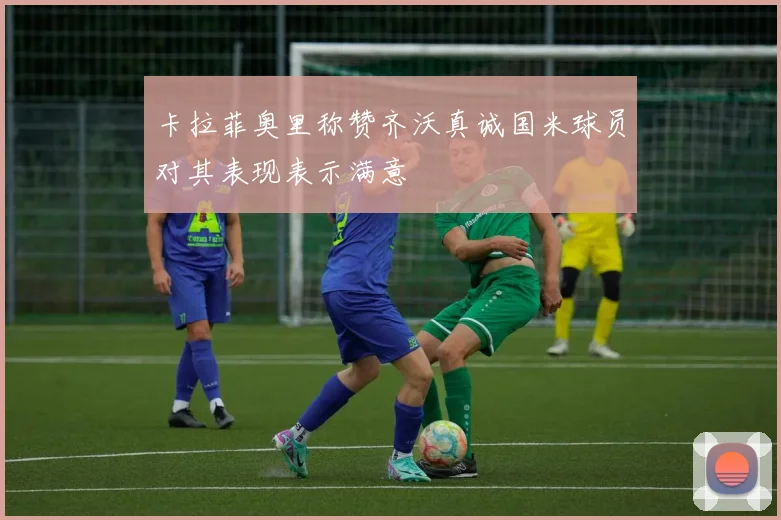 卡拉菲奥里称赞齐沃真诚国米球员对其表现表示满意