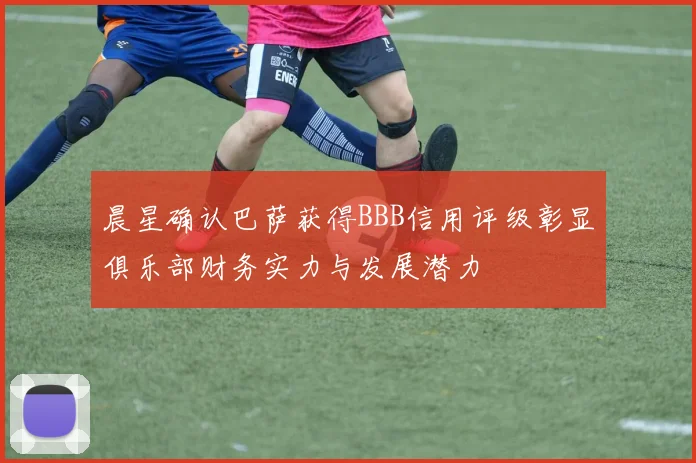 晨星确认巴萨获得BBB信用评级彰显俱乐部财务实力与发展潜力
