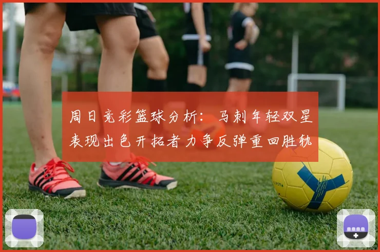 周日竞彩篮球分析：马刺年轻双星表现出色开拓者力争反弹重回胜轨