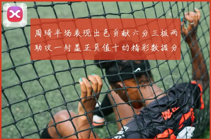周琦半场表现出色贡献六分三板两助攻一封盖正负值十的精彩数据分析