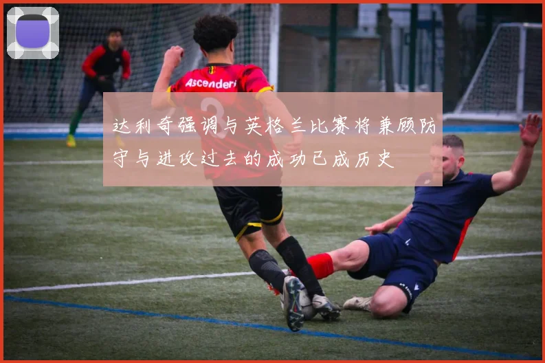 达利奇强调与英格兰比赛将兼顾防守与进攻过去的成功已成历史