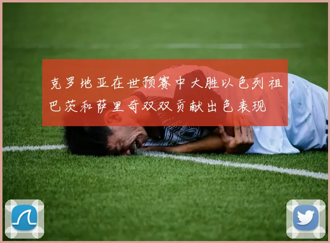 克罗地亚在世预赛中大胜以色列祖巴茨和萨里奇双双贡献出色表现