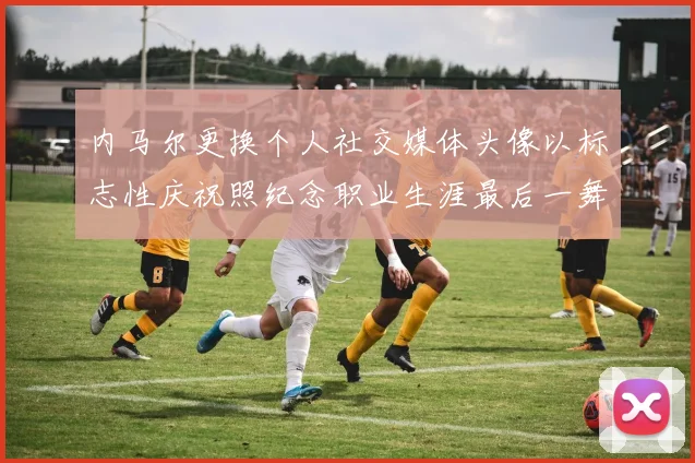 内马尔更换个人社交媒体头像以标志性庆祝照纪念职业生涯最后一舞