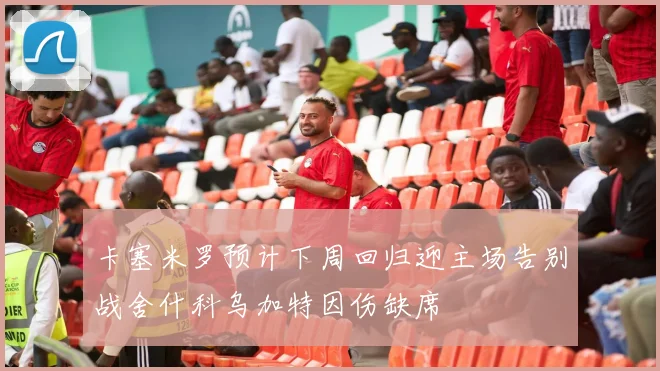 卡塞米罗预计下周回归迎主场告别战舍什科乌加特因伤缺席