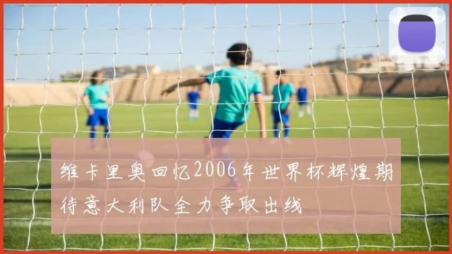 维卡里奥回忆2006年世界杯辉煌期待意大利队全力争取出线
