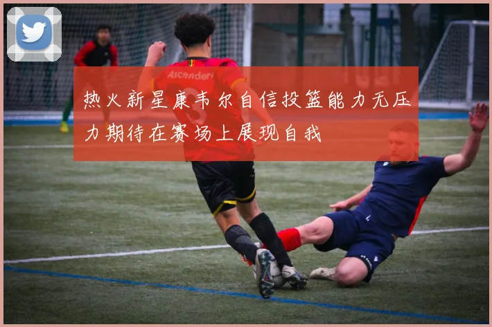 热火新星康韦尔自信投篮能力无压力期待在赛场上展现自我