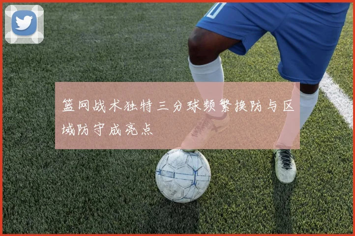 篮网战术独特三分球频繁换防与区域防守成亮点