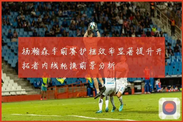 杨瀚森季前赛护框效率显著提升开拓者内线轮换前景分析
