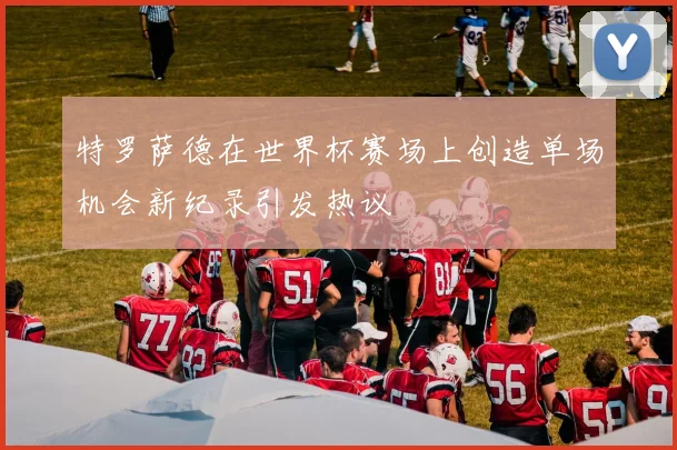 特罗萨德在世界杯赛场上创造单场机会新纪录引发热议