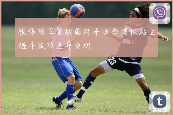 张伟丽卫冕战前对手状态揭秘站立缠斗技巧差异分析