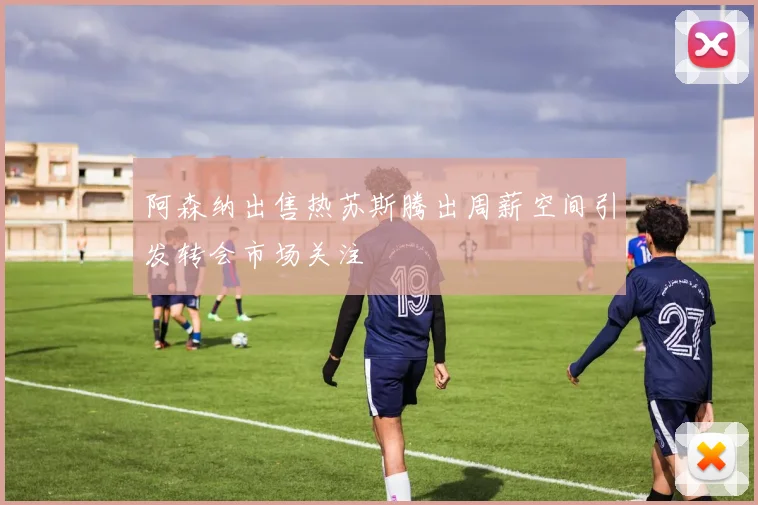 阿森纳出售热苏斯腾出周薪空间引发转会市场关注
