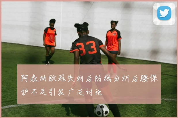 阿森纳欧冠失利后防线分析后腰保护不足引发广泛讨论