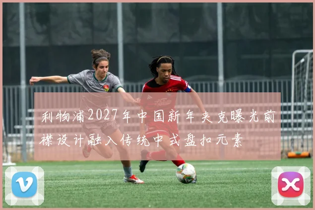 利物浦2027年中国新年夹克曝光前襟设计融入传统中式盘扣元素