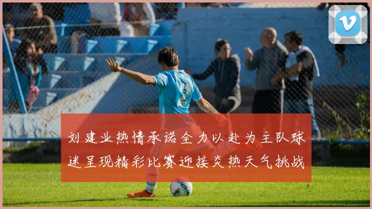 刘建业热情承诺全力以赴为主队球迷呈现精彩比赛迎接炎热天气挑战