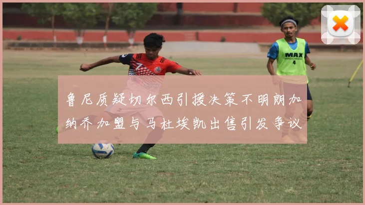 鲁尼质疑切尔西引援决策不明朗加纳乔加盟与马杜埃凯出售引发争议