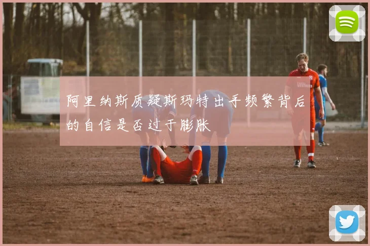 阿里纳斯质疑斯玛特出手频繁背后的自信是否过于膨胀