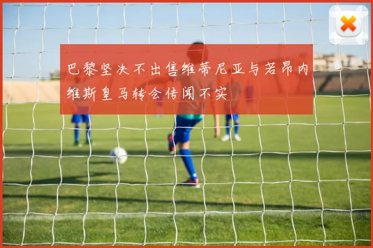 巴黎坚决不出售维蒂尼亚与若昂内维斯皇马转会传闻不实