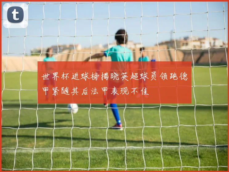 世界杯进球榜揭晓英超球员领跑德甲紧随其后法甲表现不佳