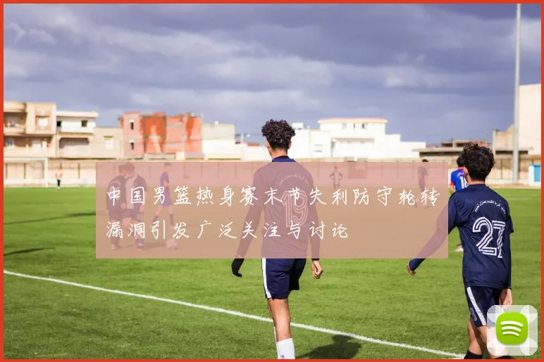 中国男篮热身赛末节失利防守轮转漏洞引发广泛关注与讨论