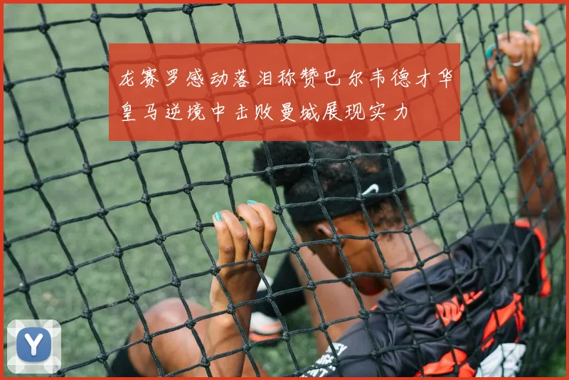 龙赛罗感动落泪称赞巴尔韦德才华皇马逆境中击败曼城展现实力