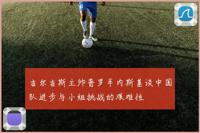 吉尔吉斯主帅普罗辛内斯基谈中国队进步与小组挑战的艰难性