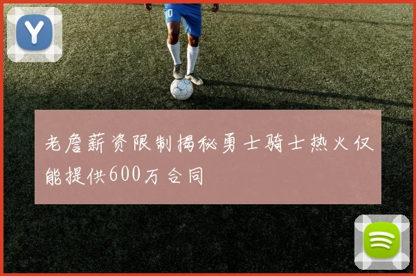 老詹薪资限制揭秘勇士骑士热火仅能提供600万合同