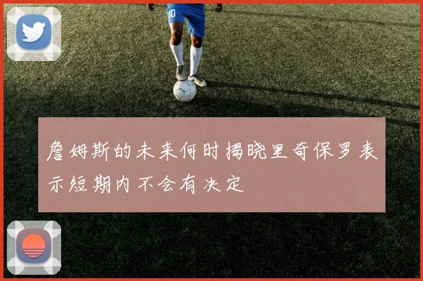 詹姆斯的未来何时揭晓里奇保罗表示短期内不会有决定