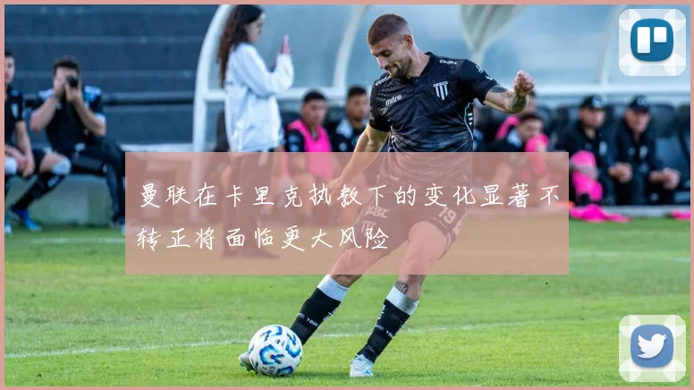 曼联在卡里克执教下的变化显著不转正将面临更大风险