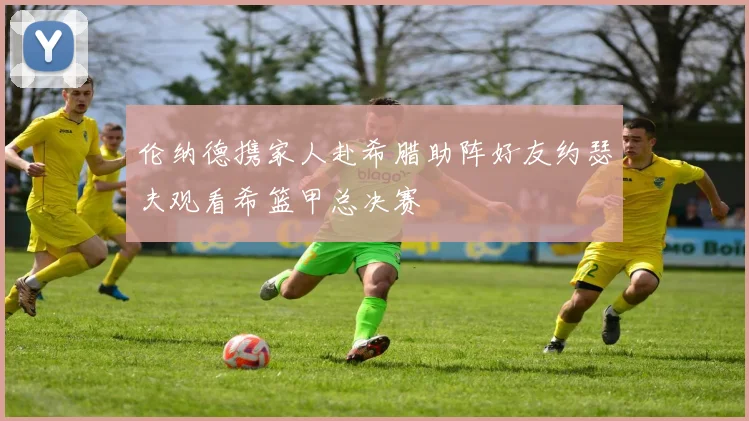 伦纳德携家人赴希腊助阵好友约瑟夫观看希篮甲总决赛
