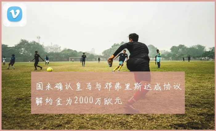 国米确认皇马与邓弗里斯达成协议解约金为2000万欧元