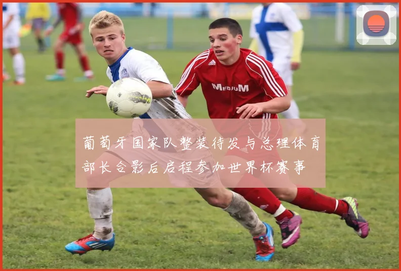 葡萄牙国家队整装待发与总理体育部长合影后启程参加世界杯赛事