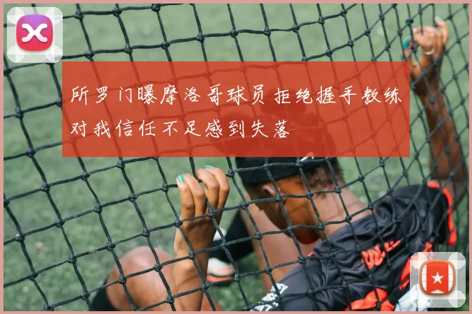 所罗门曝摩洛哥球员拒绝握手教练对我信任不足感到失落