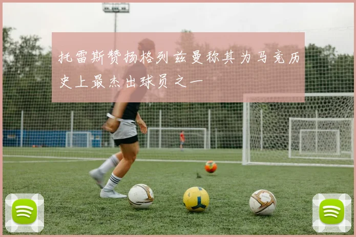 托雷斯赞扬格列兹曼称其为马竞历史上最杰出球员之一