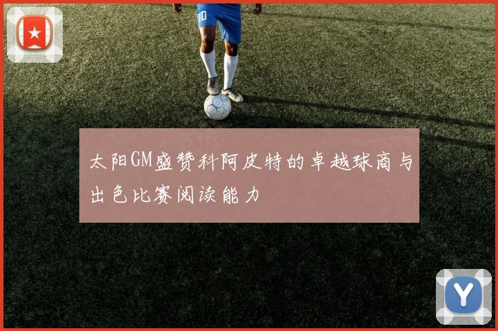 太阳GM盛赞科阿皮特的卓越球商与出色比赛阅读能力